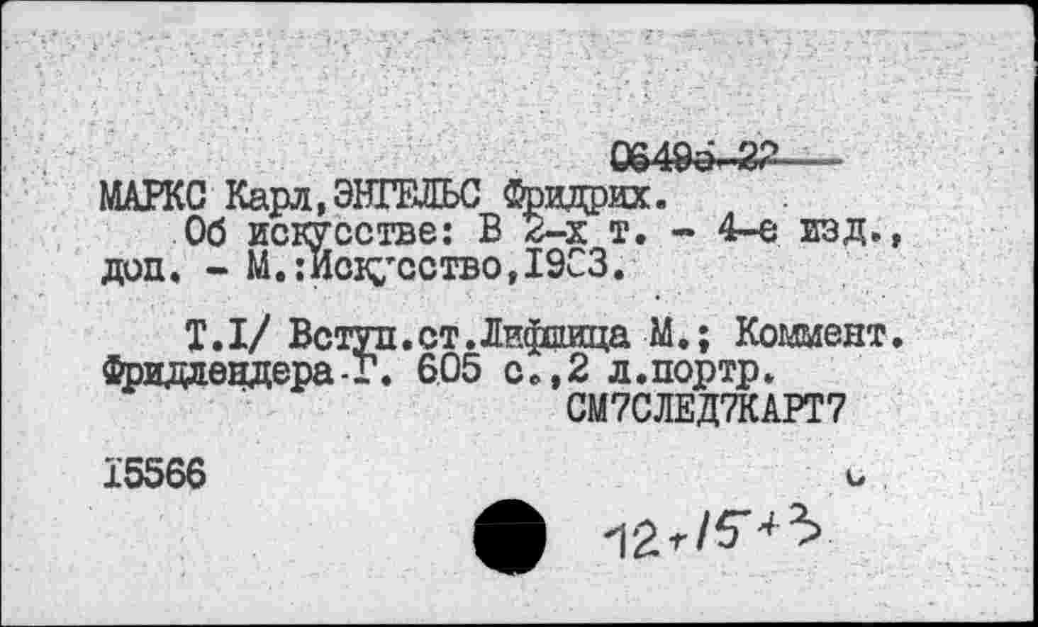 ﻿06495-22 -
МАРКС Карл,ЭНГЕЛЬС Фридрих.
Об искусстве: В 2-х т. - 4-е изд. доп. - М.:Искусство,1903.
Т.1/ Вступ.ст.Лифиица М.; Коммент Фридлендера-Г. 605 с .,2 л.портр.
СМ7СЛЕД7КАРТ7
15566
12^/5-^